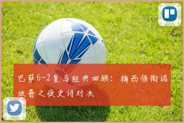 巴萨6-2皇马经典回顾：梅西领衔诺坎普之夜史诗对决