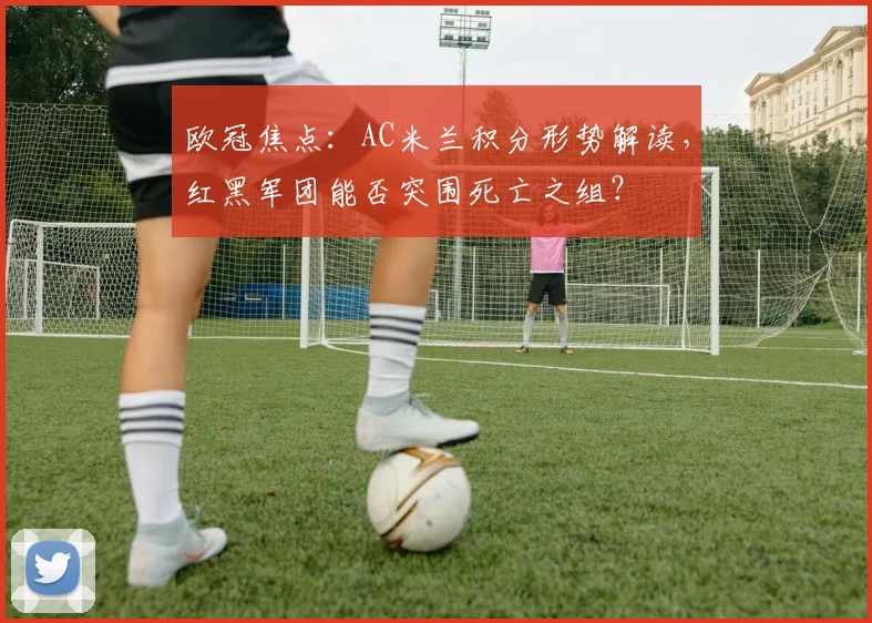 欧冠焦点：AC米兰积分形势解读，红黑军团能否突围死亡之组？