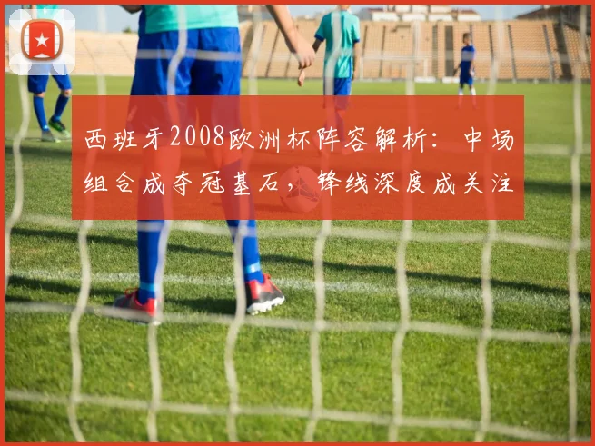 西班牙2008欧洲杯阵容解析：中场组合成夺冠基石，锋线深度成关注点