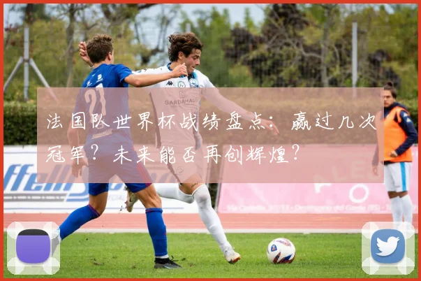 法国队世界杯战绩盘点：赢过几次冠军？未来能否再创辉煌？