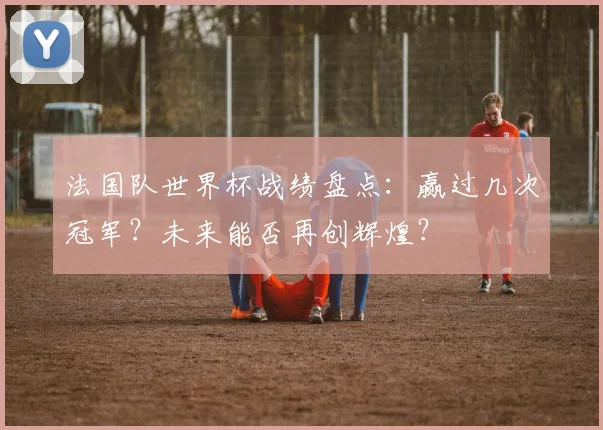 法国队世界杯战绩盘点：赢过几次冠军？未来能否再创辉煌？