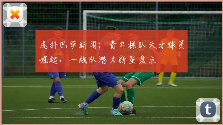 虎扑巴萨新闻：青年梯队天才球员崛起，一线队潜力新星盘点