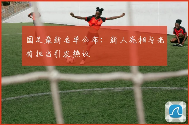 国足最新名单公布：新人亮相与老将担当引发热议