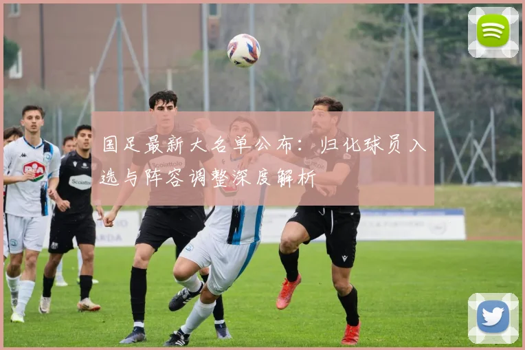 国足最新大名单公布：归化球员入选与阵容调整深度解析