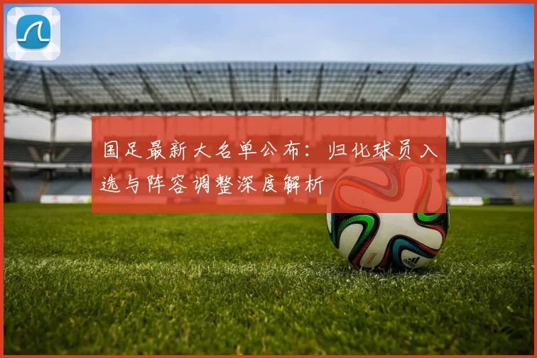 国足最新大名单公布：归化球员入选与阵容调整深度解析
