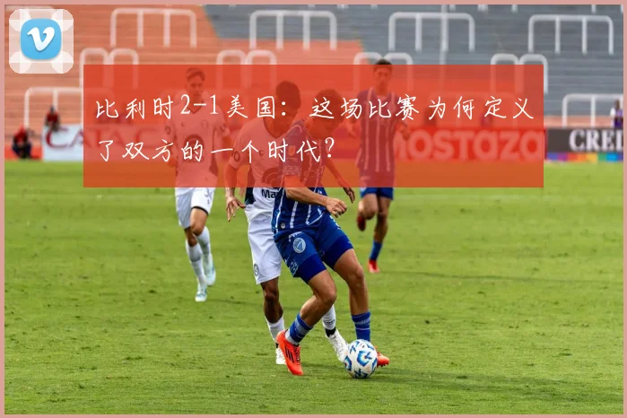 比利时2-1美国：这场比赛为何定义了双方的一个时代？