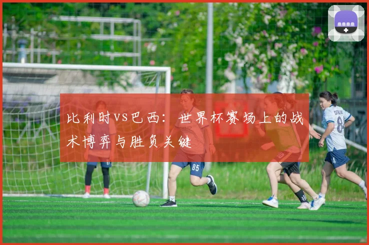 比利时vs巴西：世界杯赛场上的战术博弈与胜负关键