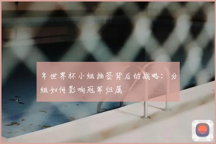 年世界杯小组抽签背后的战略:分组如何影响冠军归属