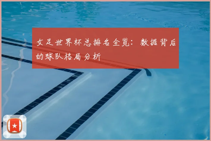女足世界杯总排名全览：数据背后的球队格局分析
