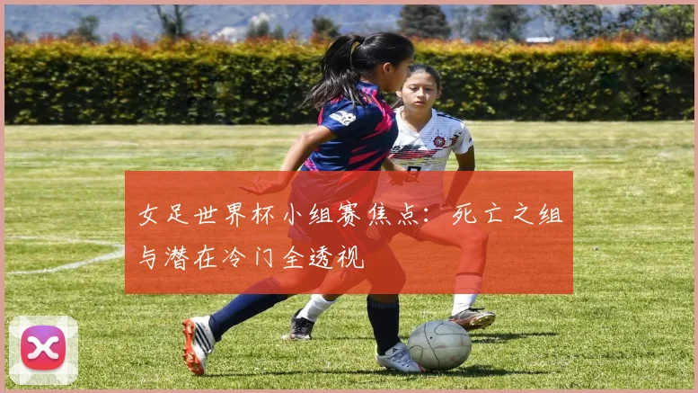 女足世界杯小组赛焦点：死亡之组与潜在冷门全透视