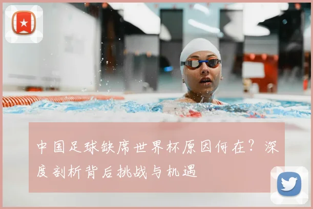 中国足球缺席世界杯原因何在？深度剖析背后挑战与机遇
