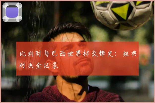 比利时与巴西世界杯交锋史：经典对决全记录