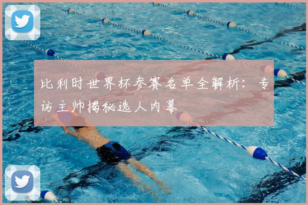 比利时世界杯参赛名单全解析：专访主帅揭秘选人内幕