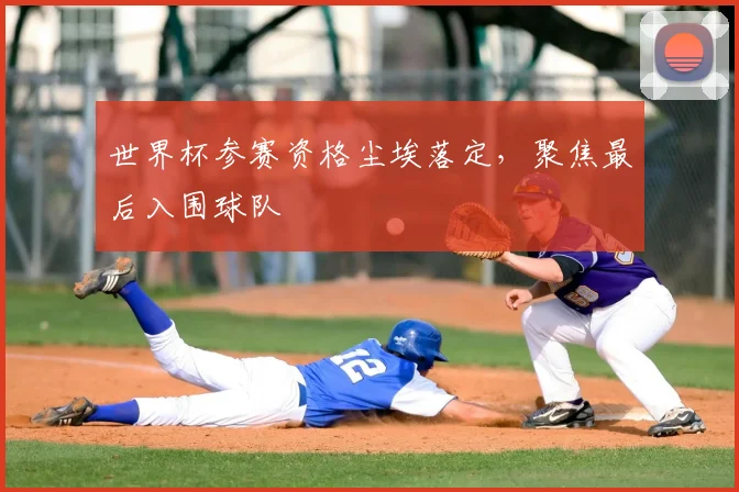 世界杯参赛资格尘埃落定,聚焦最后入围球队