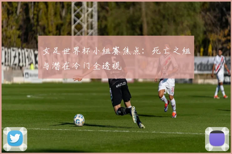 女足世界杯小组赛焦点：死亡之组与潜在冷门全透视