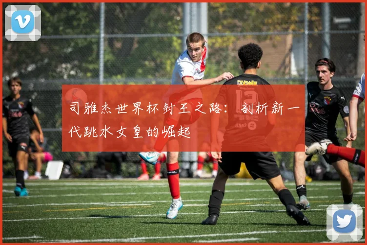 司雅杰世界杯封王之路：剖析新一代跳水女皇的崛起